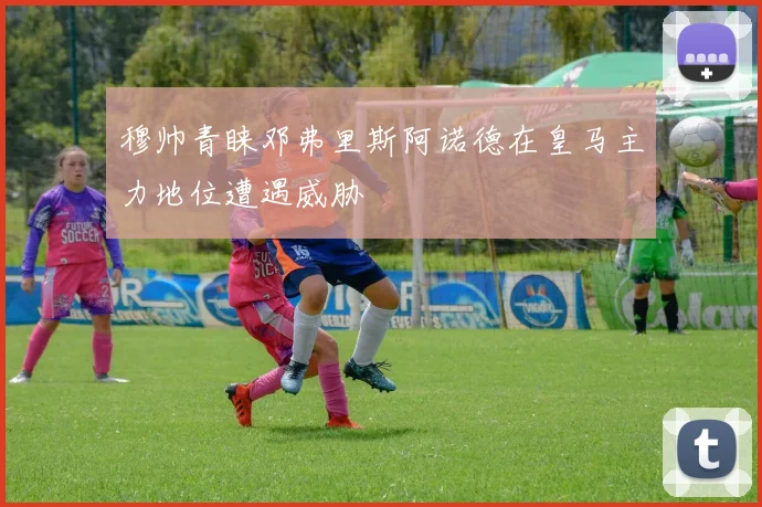 穆帅青睐邓弗里斯阿诺德在皇马主力地位遭遇威胁