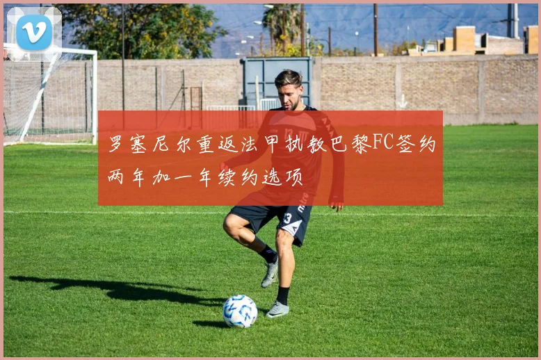 罗塞尼尔重返法甲执教巴黎FC签约两年加一年续约选项