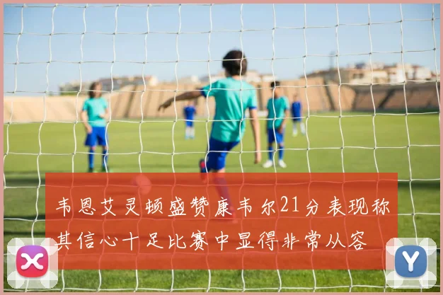 韦恩艾灵顿盛赞康韦尔21分表现称其信心十足比赛中显得非常从容