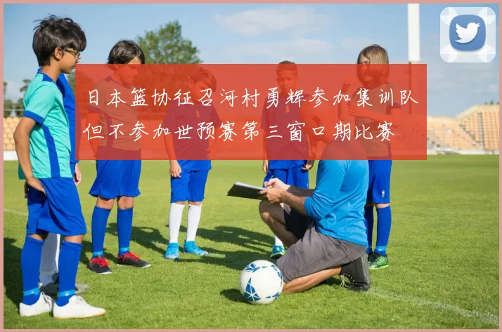 日本篮协征召河村勇辉参加集训队但不参加世预赛第三窗口期比赛