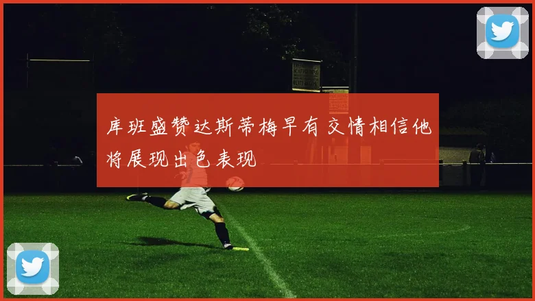 库班盛赞达斯蒂梅早有交情相信他将展现出色表现