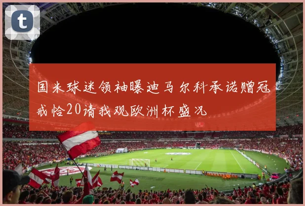 国米球迷领袖曝迪马尔科承诺赠冠戒恰20请我观欧洲杯盛况