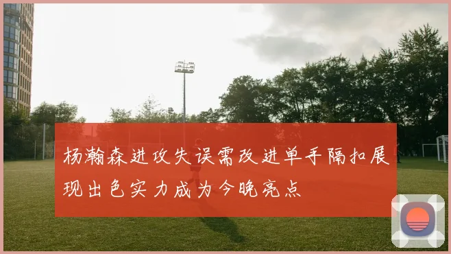 杨瀚森进攻失误需改进单手隔扣展现出色实力成为今晚亮点