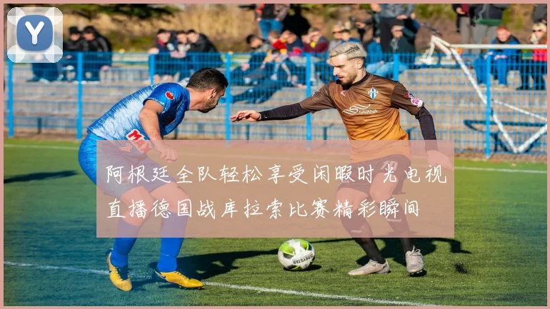 阿根廷全队轻松享受闲暇时光电视直播德国战库拉索比赛精彩瞬间