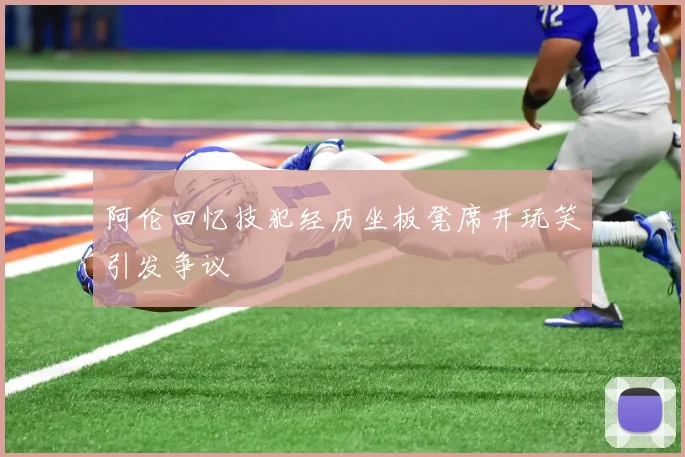 阿伦回忆技犯经历坐板凳席开玩笑引发争议