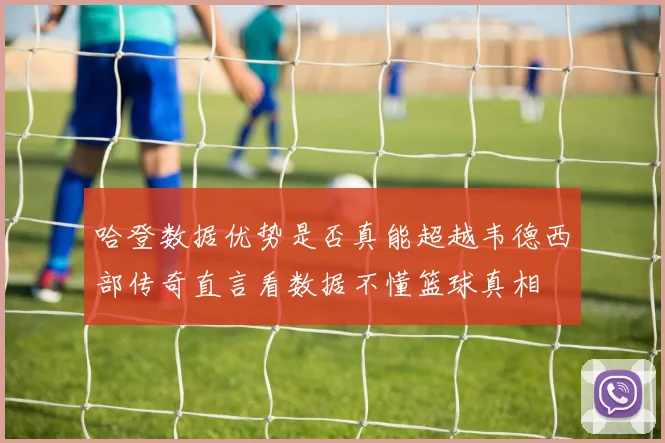 哈登数据优势是否真能超越韦德西部传奇直言看数据不懂篮球真相