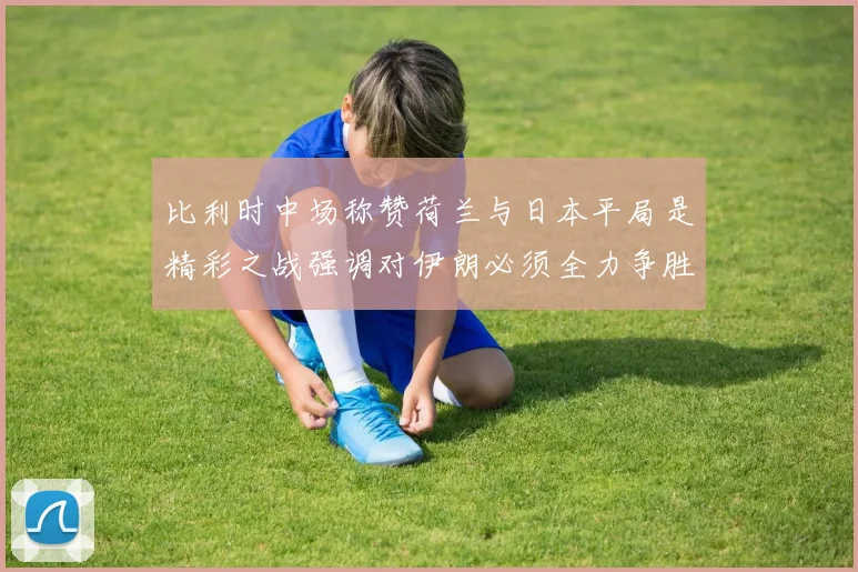比利时中场称赞荷兰与日本平局是精彩之战强调对伊朗必须全力争胜