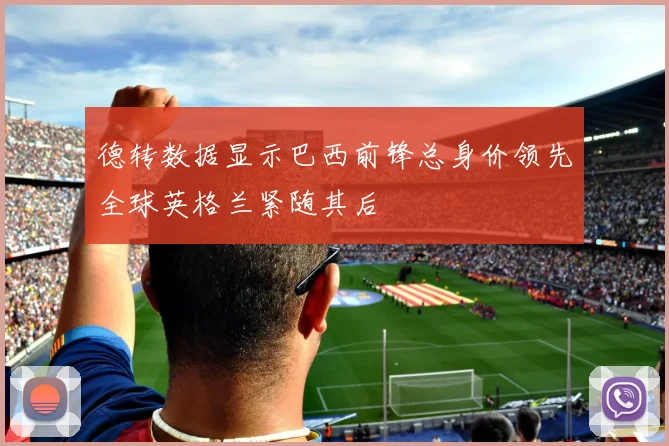 德转数据显示巴西前锋总身价领先全球英格兰紧随其后