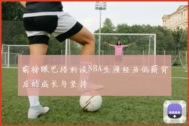 前榜眼巴格利谈NBA生涯经历低薪背后的成长与坚持