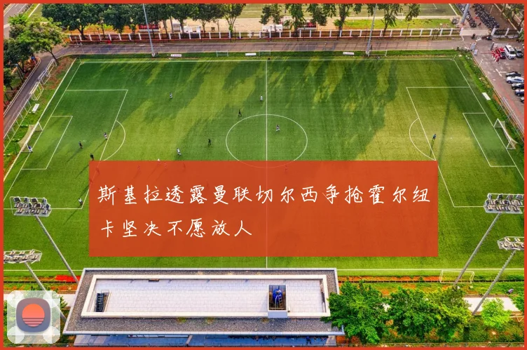 斯基拉透露曼联切尔西争抢霍尔纽卡坚决不愿放人