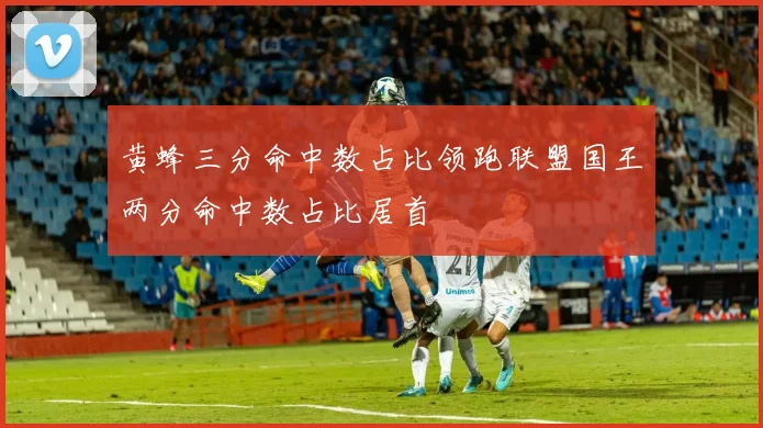 黄蜂三分命中数占比领跑联盟国王两分命中数占比居首