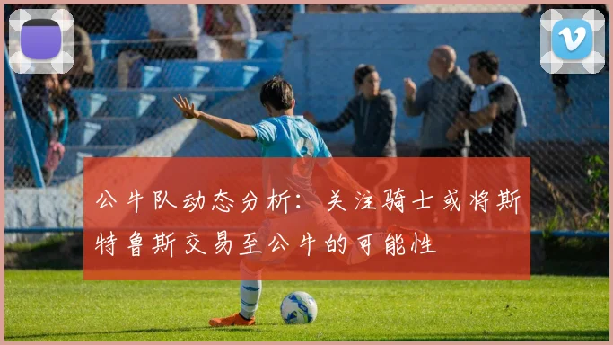 公牛队动态分析：关注骑士或将斯特鲁斯交易至公牛的可能性