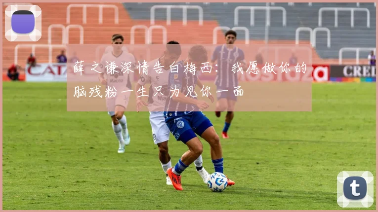薛之谦深情告白梅西：我愿做你的脑残粉一生只为见你一面