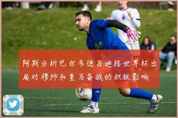 阿斯分析巴尔韦德吕迪格世界杯出局对穆帅和皇马备战的积极影响