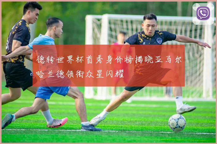 德转世界杯首秀身价榜揭晓亚马尔哈兰德领衔众星闪耀
