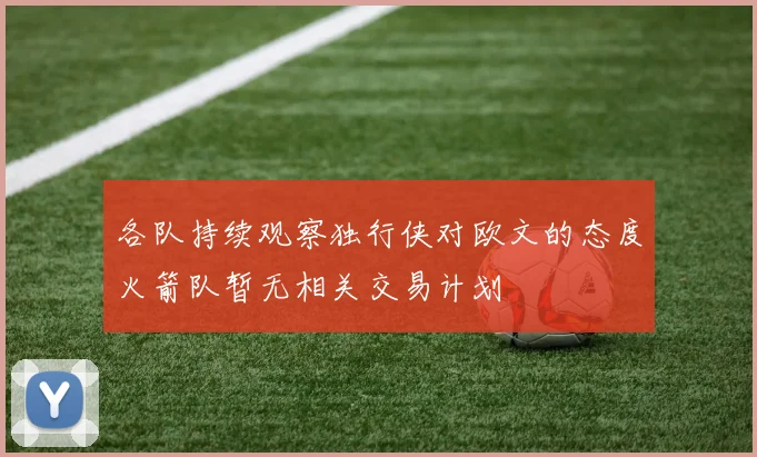 各队持续观察独行侠对欧文的态度火箭队暂无相关交易计划