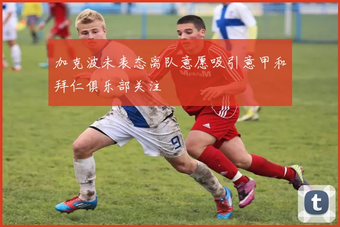 加克波未表态离队意愿吸引意甲和拜仁俱乐部关注
