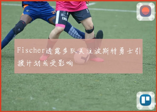 Fischer透露多队关注波斯特勇士引援计划或受影响