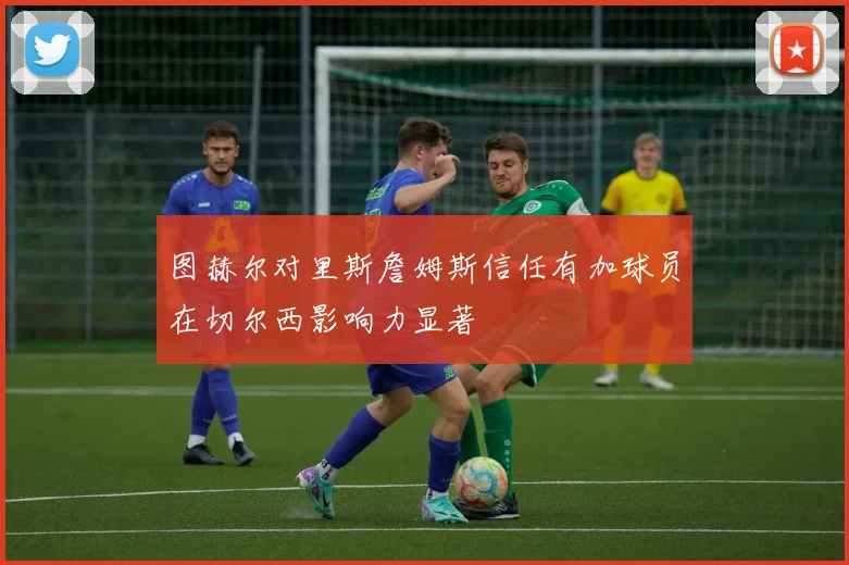 图赫尔对里斯詹姆斯信任有加球员在切尔西影响力显著