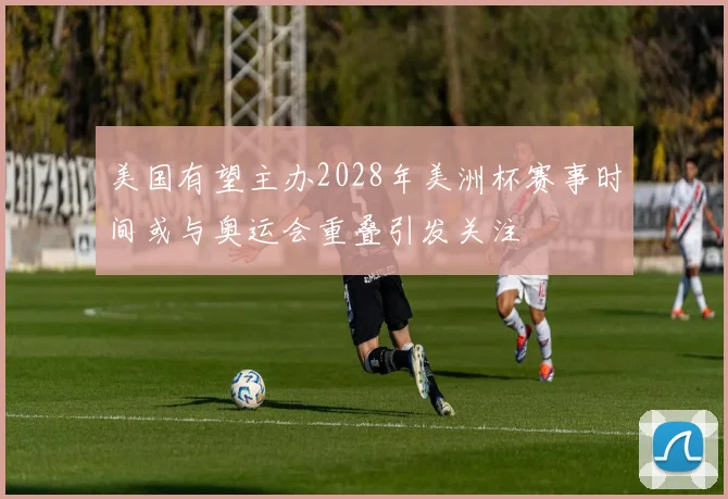 美国有望主办2028年美洲杯赛事时间或与奥运会重叠引发关注
