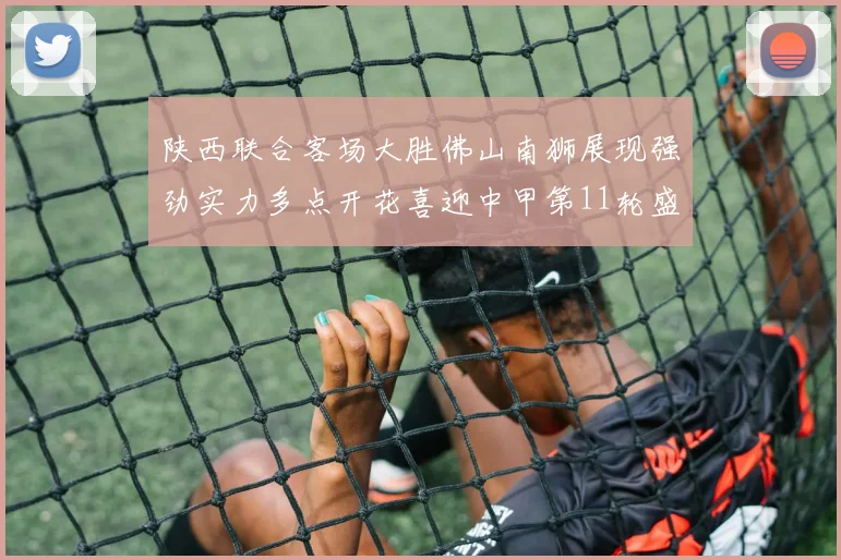 陕西联合客场大胜佛山南狮展现强劲实力多点开花喜迎中甲第11轮盛宴