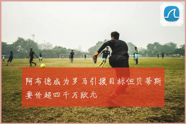 阿布德成为罗马引援目标但贝蒂斯要价超四千万欧元