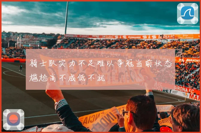 骑士队实力不足难以争冠当前状态尴尬高不成低不就