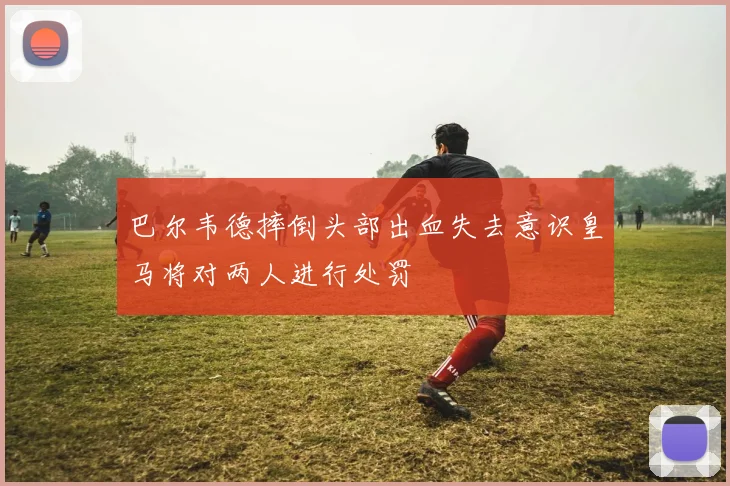 巴尔韦德摔倒头部出血失去意识皇马将对两人进行处罚
