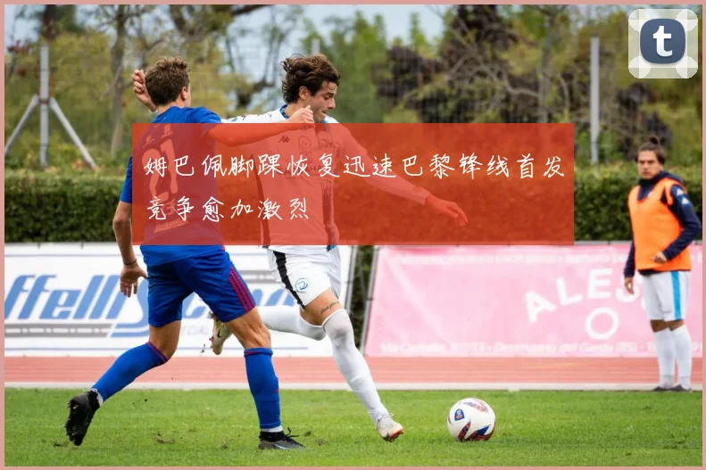 姆巴佩脚踝恢复迅速巴黎锋线首发竞争愈加激烈