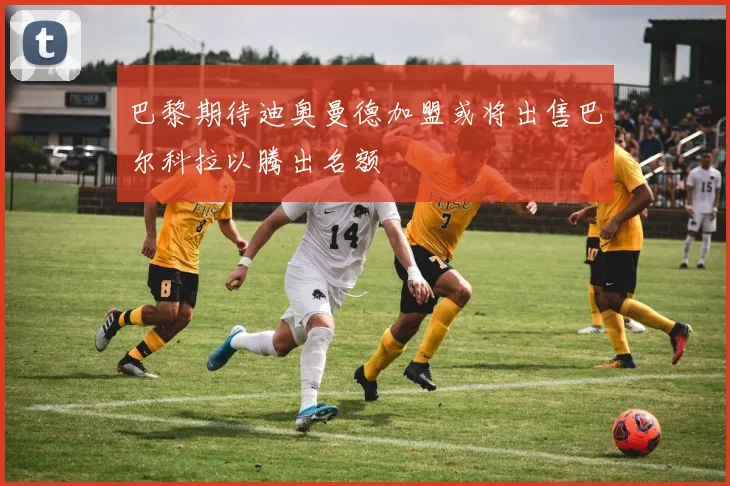 巴黎期待迪奥曼德加盟或将出售巴尔科拉以腾出名额