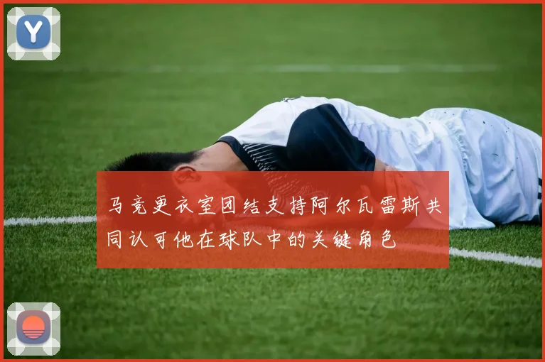 马竞更衣室团结支持阿尔瓦雷斯共同认可他在球队中的关键角色