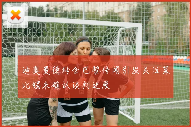 迪奥曼德转会巴黎传闻引发关注莱比锡未确认谈判进展