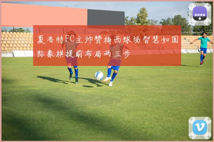 夏洛特FC主帅赞梅西球场智慧如国际象棋提前布局两三步