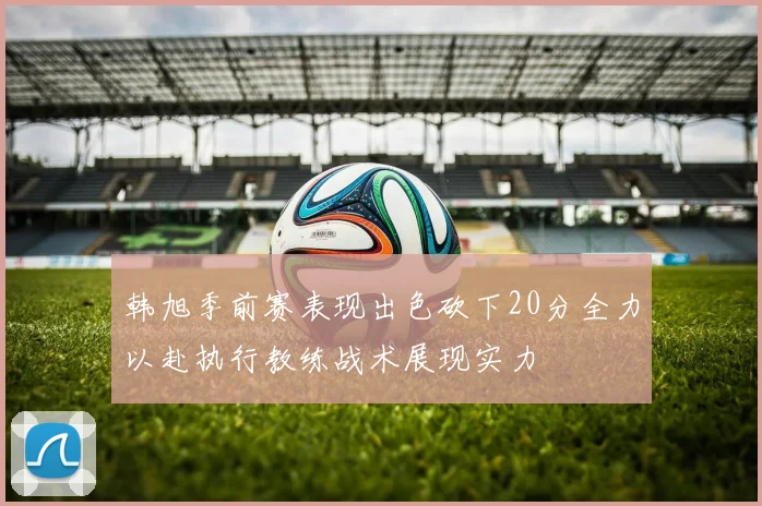 韩旭季前赛表现出色砍下20分全力以赴执行教练战术展现实力