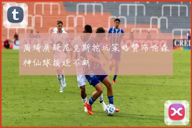 周琦质疑尼克斯挖坑策略赞布伦森神仙球接连不断