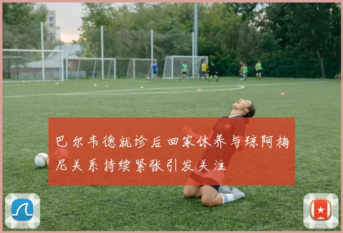 巴尔韦德就诊后回家休养与琼阿梅尼关系持续紧张引发关注
